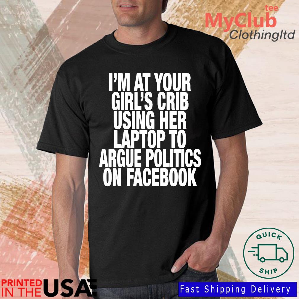 I'm At Your Girl’S Crib Using Her Laptop To Argue Politics On Facebook Shirt